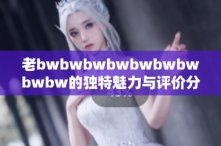 老bwbwbwbwbwbwbwbwbw的獨特魅力與評價分析：深度探討其影響力和受眾反響