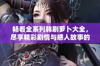 暢看全系列韓劇蘿卜大全，盡享精彩劇情與感人故事的完美結(jié)合