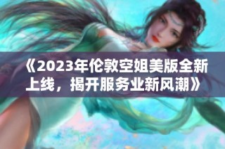 《2023年倫敦空姐美版全新上線，揭開(kāi)服務(wù)業(yè)新風(fēng)潮》