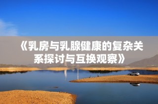 《乳房與乳腺健康的復(fù)雜關(guān)系探討與互換觀察》