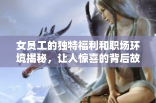 女員工的獨特福利和職場環(huán)境揭秘，讓人驚喜的背后故事