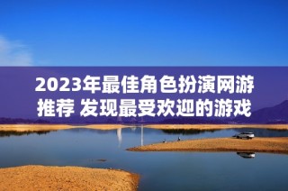 2023年最佳角色扮演網(wǎng)游推薦 發(fā)現(xiàn)最受歡迎的游戲作品與新趨勢