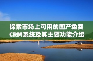 探索市場上可用的國產(chǎn)免費CRM系統(tǒng)及其主要功能介紹