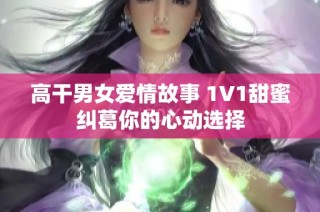 高干男女愛(ài)情故事 1V1甜蜜糾葛你的心動(dòng)選擇