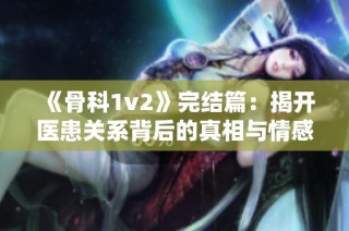 《骨科1v2》完結(jié)篇：揭開醫(yī)患關(guān)系背后的真相與情感糾葛
