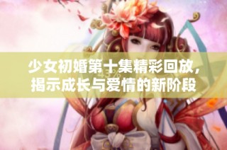 少女初婚第十集精彩回放，揭示成長與愛情的新階段