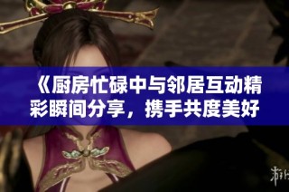 《廚房忙碌中與鄰居互動精彩瞬間分享，攜手共度美好時(shí)光》