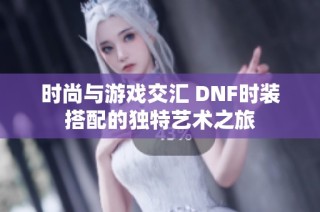 時(shí)尚與游戲交匯 DNF時(shí)裝搭配的獨(dú)特藝術(shù)之旅