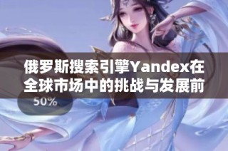 俄羅斯搜索引擎Yandex在全球市場中的挑戰(zhàn)與發(fā)展前景分析
