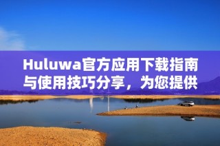 Huluwa官方應(yīng)用下載指南與使用技巧分享，為您提供最佳體驗
