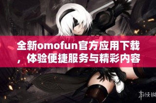 全新omofun官方應用下載，體驗便捷服務與精彩內(nèi)容攻略