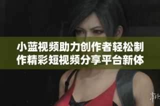 小藍視頻助力創(chuàng)作者輕松制作精彩短視頻分享平臺新體驗