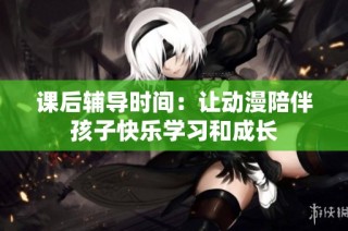 課后輔導時間：讓動漫陪伴孩子快樂學習和成長