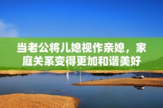 當老公將兒媳視作親媳，家庭關系變得更加和諧美好