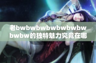 老bwbwbwbwbwbwbwbwbw的獨(dú)特魅力究竟在哪里 深度分析及用戶(hù)評(píng)價(jià)分享