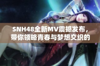 SNH48全新MV震撼發(fā)布，帶你領(lǐng)略青春與夢想交織的精彩瞬間
