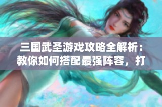 三國武圣游戲攻略全解析：教你如何搭配最強(qiáng)陣容，打造戰(zhàn)斗無敵組合！