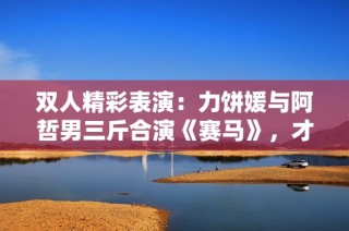 雙人精彩表演：力餅媛與阿哲男三斤合演《賽馬》，才藝大PK引爆全場！