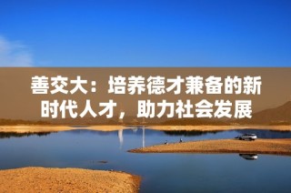 善交大：培養(yǎng)德才兼?zhèn)涞男聲r(shí)代人才，助力社會(huì)發(fā)展