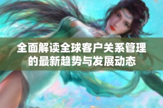 全面解讀全球客戶關系管理的最新趨勢與發(fā)展動態(tài)