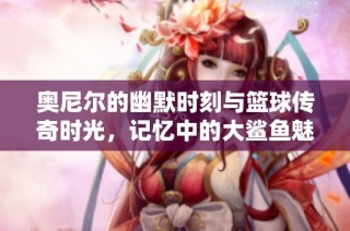 奧尼爾的幽默時(shí)刻與籃球傳奇時(shí)光，記憶中的大鯊魚(yú)魅力永不磨滅