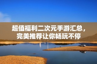 超值福利二次元手游匯總，完美推薦讓你暢玩不停