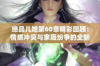 絕品兒媳第60章精彩回顧：情感沖突與家庭紛爭的全新篇章解析