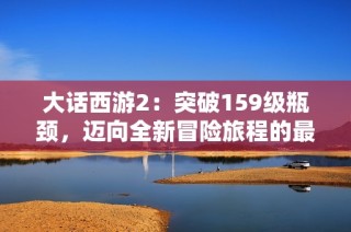 大話西游2：突破159級瓶頸，邁向全新冒險旅程的最佳攻略與心得分享