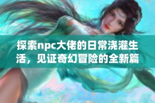 探索npc大佬的日常澆灌生活，見證奇幻冒險(xiǎn)的全新篇章