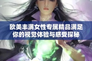歐美豐滿女性專屬精品滿足你的視覺體驗(yàn)與感受探秘
