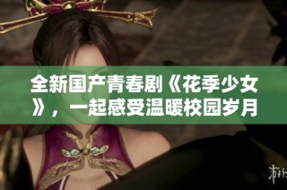 全新國產(chǎn)青春劇《花季少女》，一起感受溫暖校園歲月的故事吧！