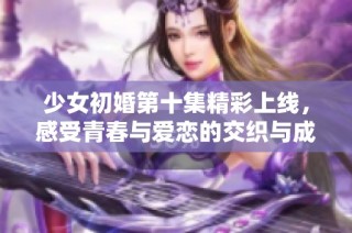 少女初婚第十集精彩上線，感受青春與愛戀的交織與成長
