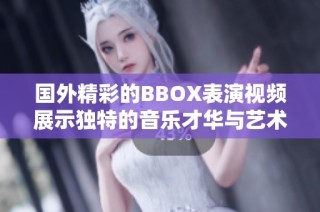 國外精彩的BBOX表演視頻展示獨特的音樂才華與藝術魅力