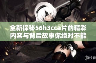 全新探秘56h3cca片的精彩內(nèi)容與背后故事你絕對不能錯過