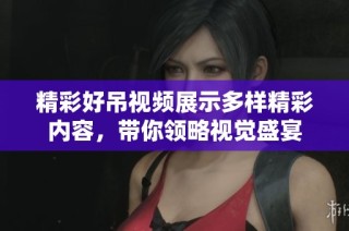 精彩好吊視頻展示多樣精彩內(nèi)容，帶你領(lǐng)略視覺盛宴