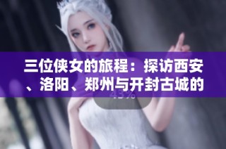 三位俠女的旅程：探訪(fǎng)西安、洛陽(yáng)、鄭州與開(kāi)封古城的十一天精彩故事