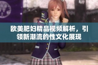 歐美肥婦精品視頻解析，引領(lǐng)新潮流的性文化展現(xiàn)