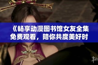 《暢享動漫圖書館女友全集免費觀看，陪你共度美好時光》