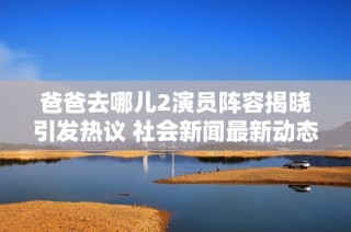 爸爸去哪兒2演員陣容揭曉引發(fā)熱議 社會新聞最新動態(tài)一覽