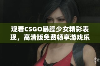 觀看CSGO暴躁少女精彩表現(xiàn)，高清版免費暢享游戲樂趣與激情！