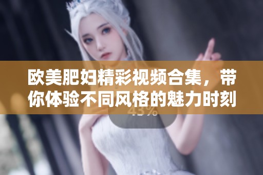 歐美肥婦精彩視頻合集，帶你體驗不同風格的魅力時刻
