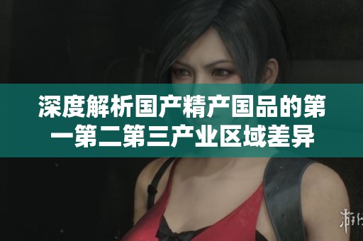 深度解析國(guó)產(chǎn)精產(chǎn)國(guó)品的第一第二第三產(chǎn)業(yè)區(qū)域差異