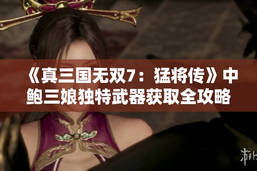 《真三國無雙7：猛將傳》中鮑三娘獨(dú)特武器獲取全攻略解析
