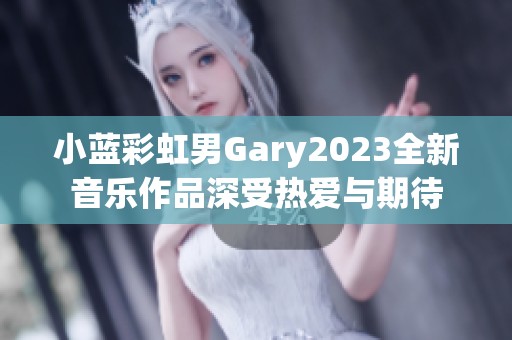 小藍(lán)彩虹男Gary2023全新音樂作品深受熱愛與期待 小藍(lán)彩虹男Gary2023全新音樂作品深受熱愛與期待