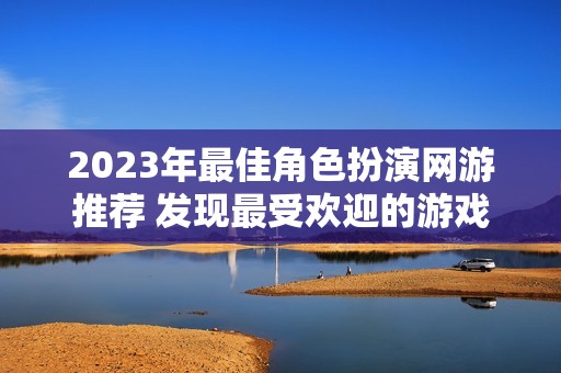 2023年最佳角色扮演網(wǎng)游推薦 發(fā)現(xiàn)最受歡迎的游戲作品與新趨勢(shì)