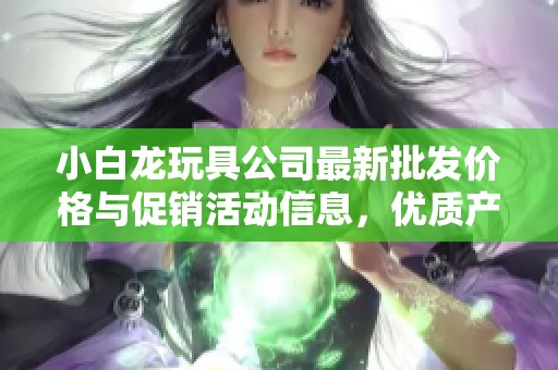 小白龍玩具公司最新批發(fā)價(jià)格與促銷活動(dòng)信息，優(yōu)質(zhì)產(chǎn)地貨源一站式購(gòu)齊！