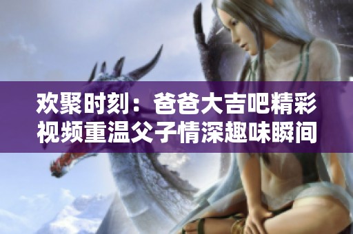 歡聚時(shí)刻：爸爸大吉吧精彩視頻重溫父子情深趣味瞬間