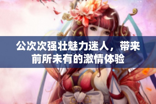 公次次強壯魅力迷人，帶來前所未有的激情體驗