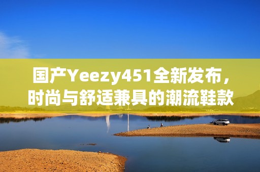 國產(chǎn)Yeezy451全新發(fā)布，時尚與舒適兼具的潮流鞋款揭秘