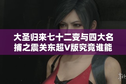 大圣歸來七十二變與四大名捕之震關(guān)東超V版究竟誰能稱霸手游市場的熱潮分析 大圣歸來七十二變與四大名捕之震關(guān)東超V版究竟誰能稱霸手游市場的熱潮分析